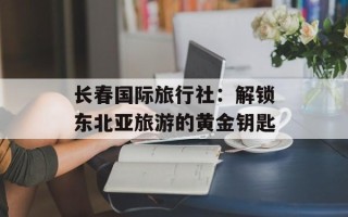 长春国际旅行社：解锁东北亚旅游的黄金钥匙