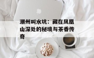 潮州叫水坑：藏在凤凰山深处的秘境与茶香传奇