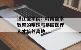 湛江医学院：岭南医学教育的明珠与基层医疗人才培养高地
