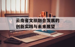 云南省文旅融合发展的创新实践与未来展望