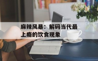麻辣风暴：解码当代最上瘾的饮食现象