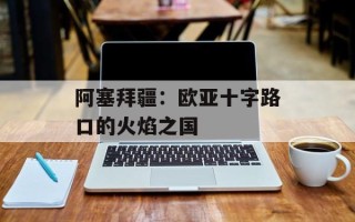 阿塞拜疆：欧亚十字路口的火焰之国