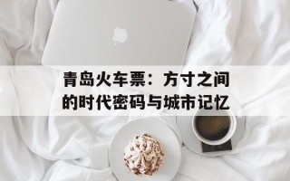 青岛火车票：方寸之间的时代密码与城市记忆