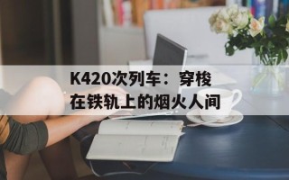 K420次列车：穿梭在铁轨上的烟火人间