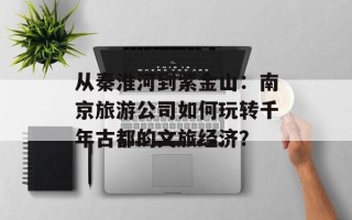 从秦淮河到紫金山：南京旅游公司如何玩转千年古都的文旅经济？