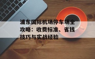 浦东国际机场停车场全攻略：收费标准、省钱技巧与实战经验