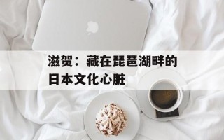 滋贺：藏在琵琶湖畔的日本文化心脏