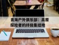 青海户外俱乐部：高原探险者的终极集结地