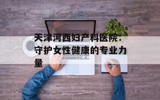 天津河西妇产科医院：守护女性健康的专业力量