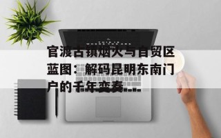 官渡古镇烟火与自贸区蓝图：解码昆明东南门户的千年变奏