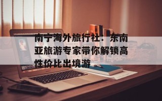 南宁海外旅行社：东南亚旅游专家带你解锁高性价比出境游