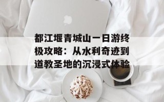 都江堰青城山一日游终极攻略：从水利奇迹到道教圣地的沉浸式体验