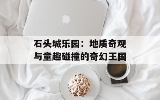 石头城乐园：地质奇观与童趣碰撞的奇幻王国