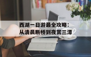 西湖一日游最全攻略：从清晨断桥到夜赏三潭