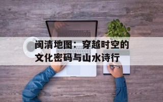 闽清地图：穿越时空的文化密码与山水诗行