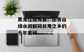 黑龙江延寿县：在青山绿水间解码长寿之乡的千年密码