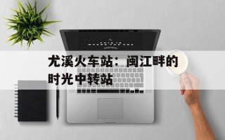 尤溪火车站：闽江畔的时光中转站