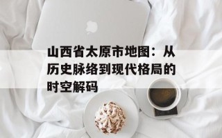 山西省太原市地图：从历史脉络到现代格局的时空解码