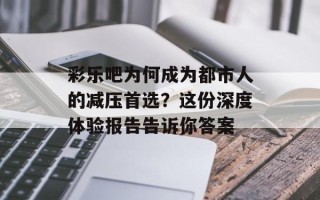 彩乐吧为何成为都市人的减压首选？这份深度体验报告告诉你答案