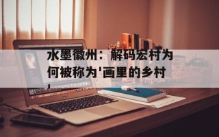 水墨徽州：解码宏村为何被称为'画里的乡村'