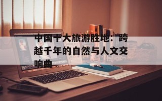 中国十大旅游胜地：跨越千年的自然与人文交响曲