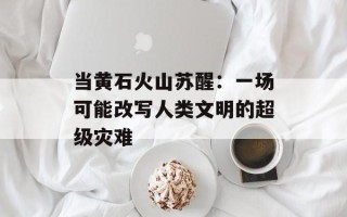 当黄石火山苏醒：一场可能改写人类文明的超级灾难