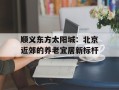顺义东方太阳城：北京近郊的养老宜居新标杆