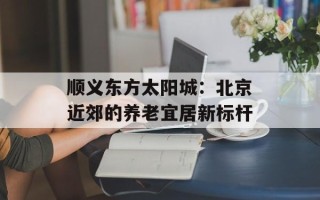 顺义东方太阳城：北京近郊的养老宜居新标杆