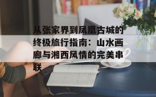 从张家界到凤凰古城的终极旅行指南：山水画廊与湘西风情的完美串联