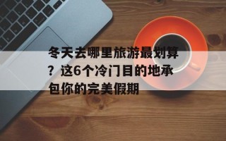 冬天去哪里旅游最划算？这6个冷门目的地承包你的完美假期