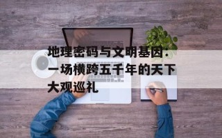 地理密码与文明基因：一场横跨五千年的天下大观巡礼