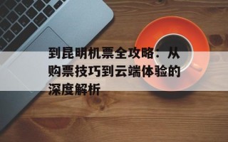 到昆明机票全攻略：从购票技巧到云端体验的深度解析