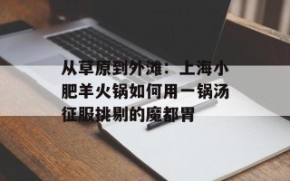 从草原到外滩：上海小肥羊火锅如何用一锅汤征服挑剔的魔都胃