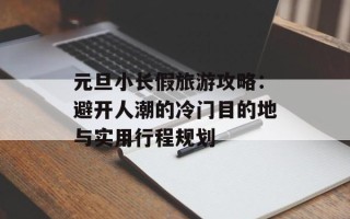 元旦小长假旅游攻略：避开人潮的冷门目的地与实用行程规划