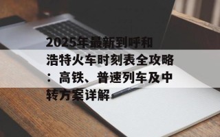 2025年最新到呼和浩特火车时刻表全攻略：高铁、普速列车及中转方案详解
