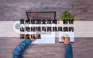 贵州旅游全攻略：解锁山地秘境与民族风情的深度玩法