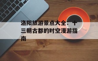洛阳旅游景点大全：十三朝古都的时空漫游指南