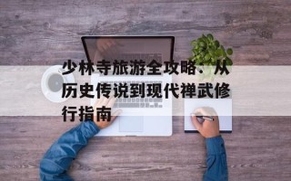 少林寺旅游全攻略：从历史传说到现代禅武修行指南