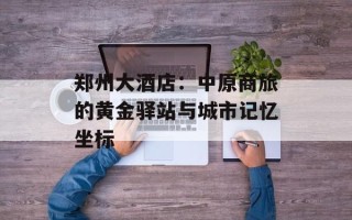 郑州大酒店：中原商旅的黄金驿站与城市记忆坐标