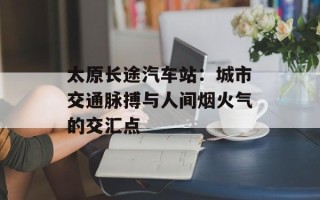 太原长途汽车站：城市交通脉搏与人间烟火气的交汇点