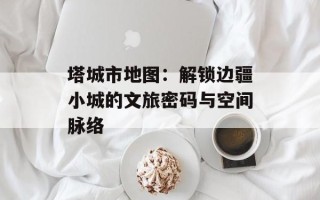 塔城市地图：解锁边疆小城的文旅密码与空间脉络