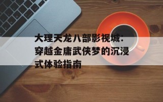 大理天龙八部影视城：穿越金庸武侠梦的沉浸式体验指南
