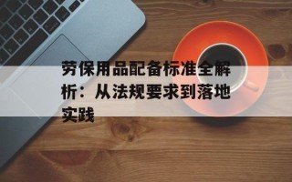 劳保用品配备标准全解析：从法规要求到落地实践
