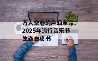 万人空巷的声浪革命：2025年流行音乐节生态白皮书