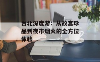 台北深度游：从故宫珍品到夜市烟火的全方位体验
