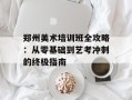 郑州美术培训班全攻略：从零基础到艺考冲刺的终极指南