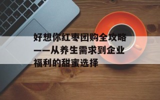 好想你红枣团购全攻略——从养生需求到企业福利的甜蜜选择