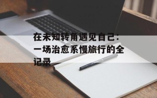 在未知转角遇见自己：一场治愈系慢旅行的全记录