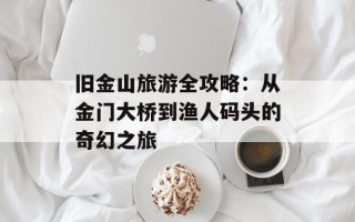 旧金山旅游全攻略：从金门大桥到渔人码头的奇幻之旅