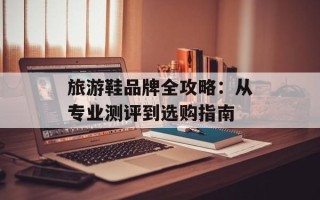 旅游鞋品牌全攻略：从专业测评到选购指南